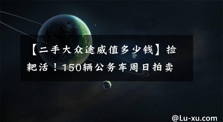 【二手大众途威值多少钱】捡耙活！150辆公务车周日拍卖 超半数起拍价不到1万