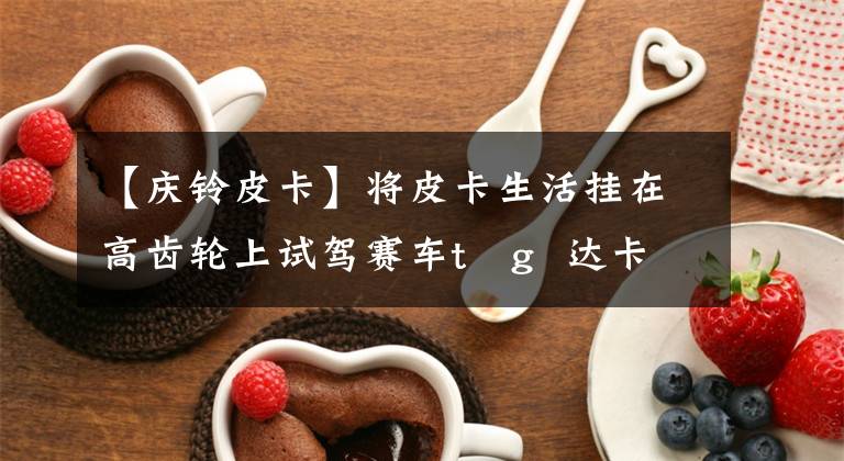 【庆铃皮卡】将皮卡生活挂在高齿轮上试驾赛车t   g  达卡h柴油版文章配图