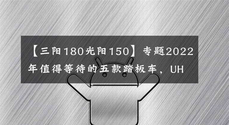 【三阳180光阳150】专题2022年值得等待的五款踏板车，UHR150只是个开始，350才是王炸
