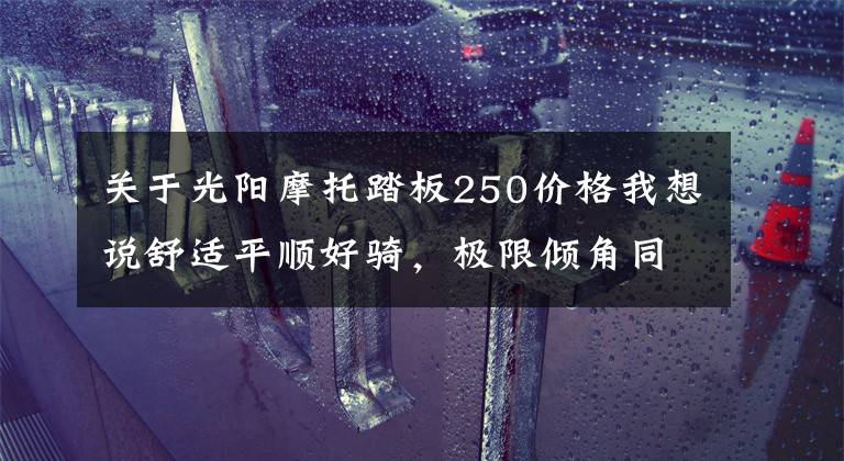 关于光阳摩托踏板250价格我想说舒适平顺好骑，极限倾角同级最大—29980起光阳S250动态评测