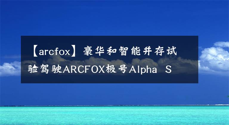 【arcfox】豪华和智能并存试验驾驶ARCFOX极号Alpha  S  603H版文章配图