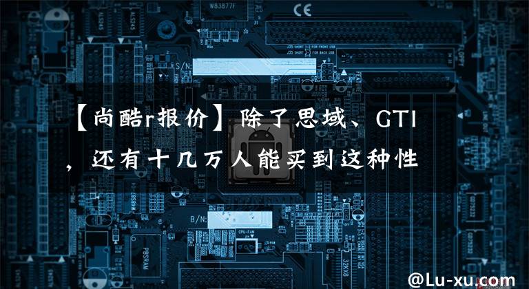 【尚酷r报价】除了思域、GTI，还有十几万人能买到这种性能小钢炮。文章配图