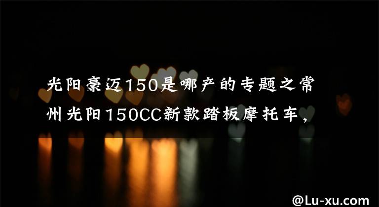 光阳豪迈150是哪产的专题之常州光阳150CC新款踏板摩托车，领跑业界年轻次世代动丽G150