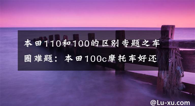 本田110和100的区别专题之车圈难题：本田100c摩托车好还是110c好？看看老骑士的点评吧