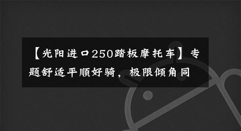 【光阳进口250踏板摩托车】专题舒适平顺好骑，极限倾角同级最大—29980起光阳S250动态评测