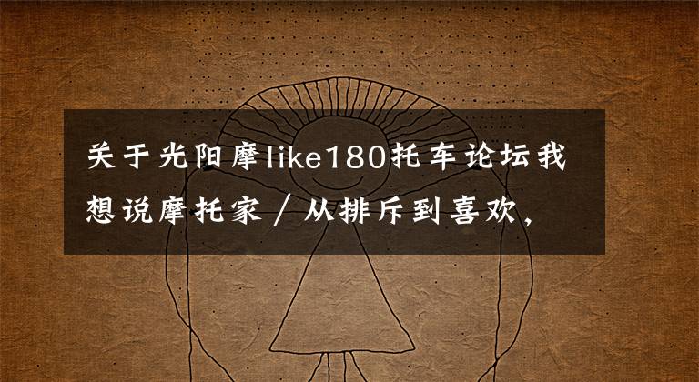 关于光阳摩like180托车论坛我想说摩托家／从排斥到喜欢，从踏板到大魔鬼！