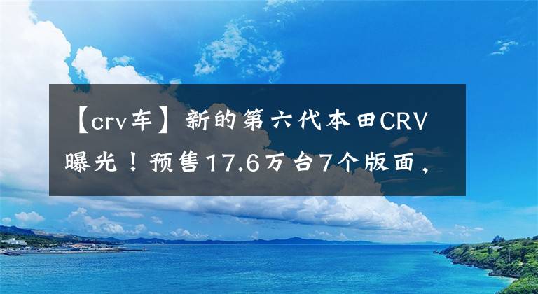【crv车】新的第六代本田CRV曝光！预售17.6万台7个版面，包括2.0混淆CVT文章配图