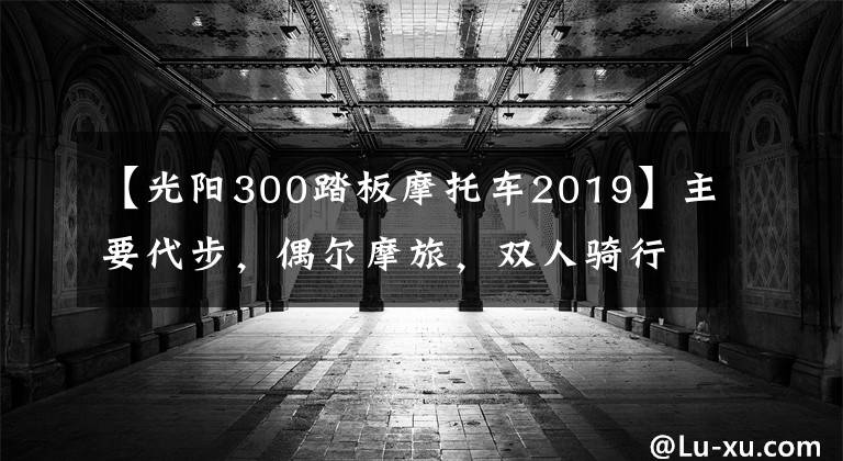 【光阳300踏板摩托车2019】主要代步，偶尔摩旅，双人骑行多一些，S350和XMAX300，选哪款？