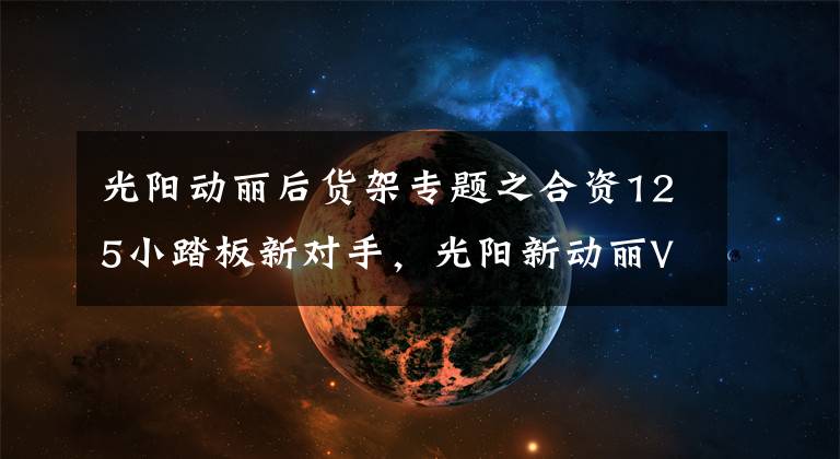 光阳动丽后货架专题之合资125小踏板新对手，光阳新动丽V125上市，售价8680元文章配图