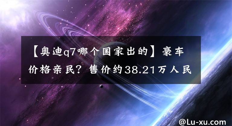 【奥迪q7哪个国家出的】豪车价格亲民？售价约38.21万人民币起，新奥迪Q7 2.0T美国上市