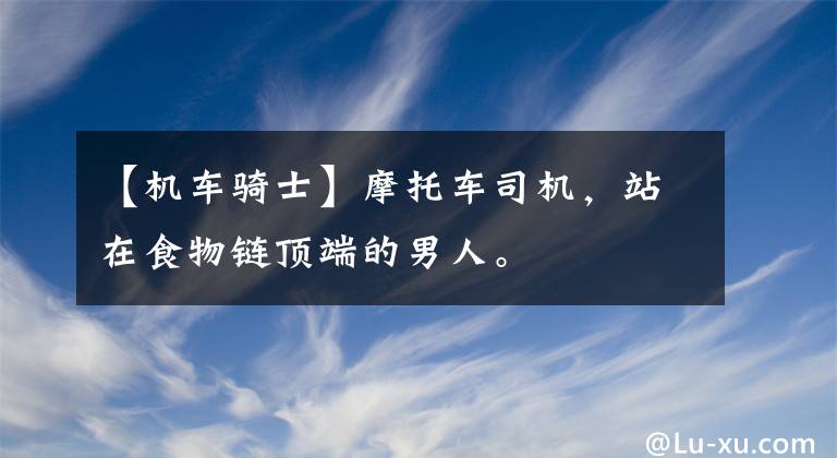 【机车骑士】摩托车司机，站在食物链顶端的男人。文章配图
