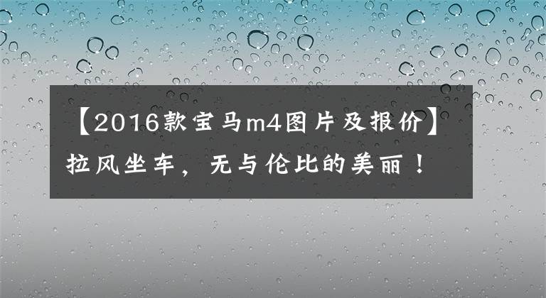 【2016款宝马m4图片及报价】拉风坐车，无与伦比的美丽！翻拍2016宝马M4敞篷车