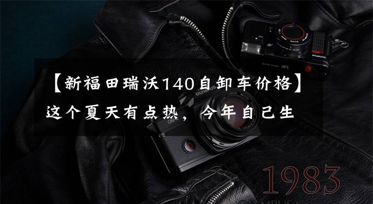 【新福田瑞沃140自卸车价格】这个夏天有点热，今年自己生火了