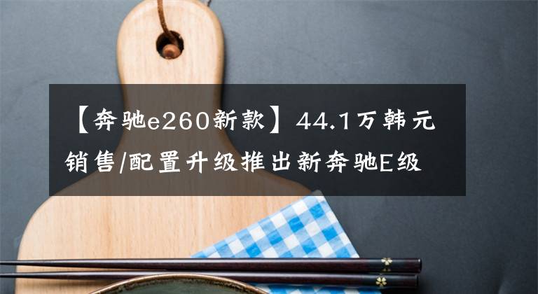 【奔驰e260新款】44.1万韩元销售/配置升级推出新奔驰E级长途湾