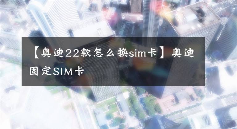 【奥迪22款怎么换sim卡】奥迪固定SIM卡