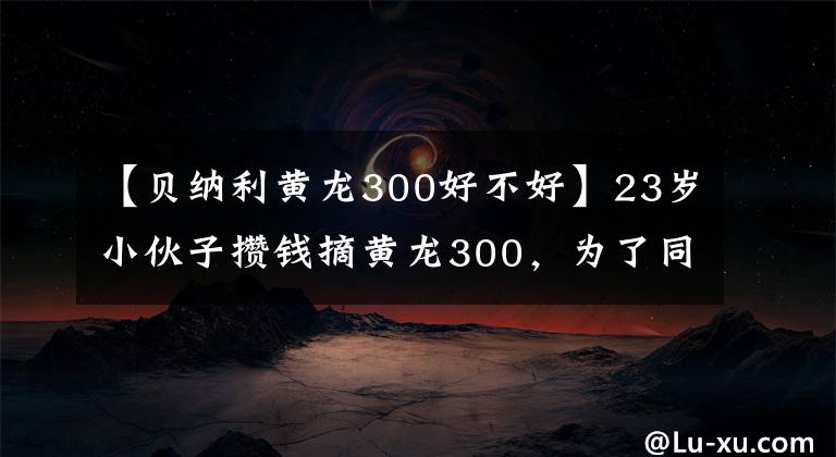 【贝纳利黄龙300好不好】23岁小伙子攒钱摘黄龙300，为了同步双毒，声波简直是中国的好声音。