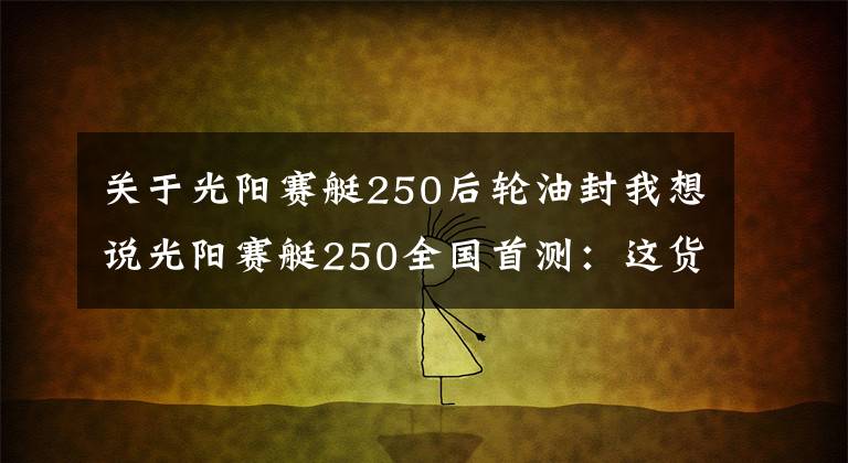 关于光阳赛艇250后轮油封我想说光阳赛艇250全国首测：这货和赛艇300有啥不一样