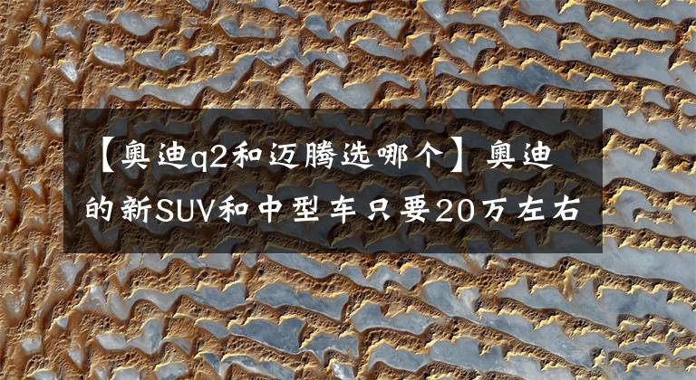 【奥迪q2和迈腾选哪个】奥迪的新SUV和中型车只要20万左右？