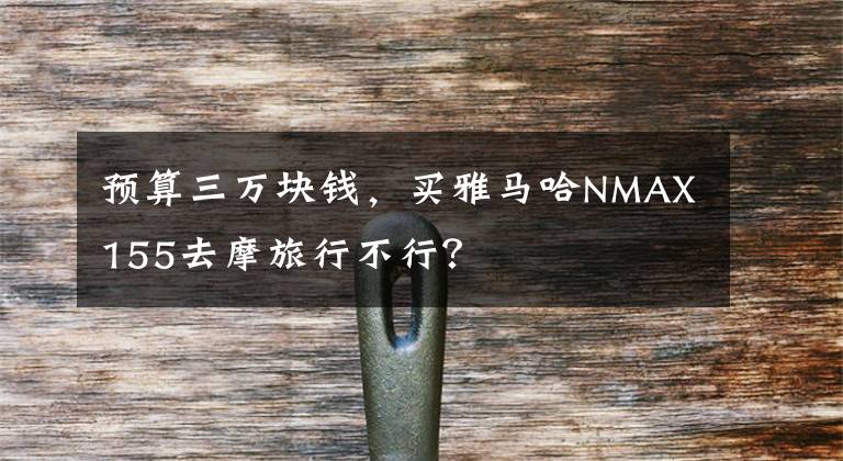 预算三万块钱，买雅马哈NMAX155去摩旅行不行？文章配图