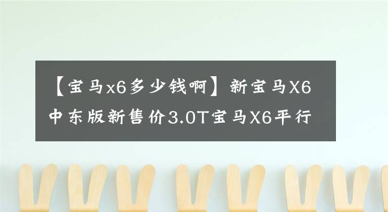 【宝马x6多少钱啊】新宝马X6中东版新售价3.0T宝马X6平行进口最低多少钱？有质量保证吗？