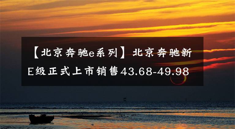 【北京奔驰e系列】北京奔驰新E级正式上市销售43.68-49.98万韩元文章配图
