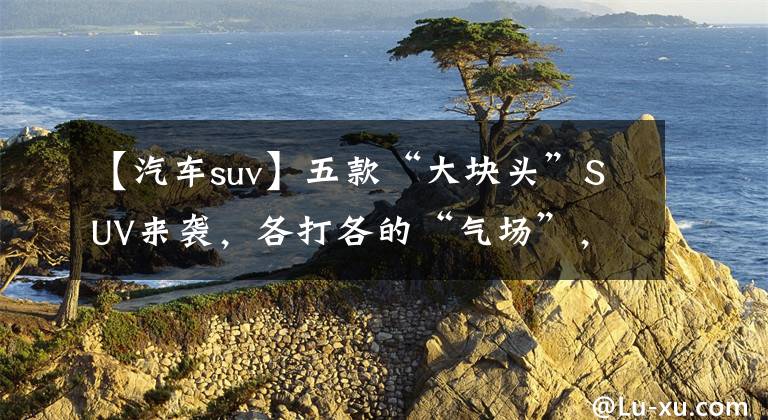 【汽车suv】五款“大块头”SUV来袭，各打各的“气场”，想买车的人不能错过吗？文章配图