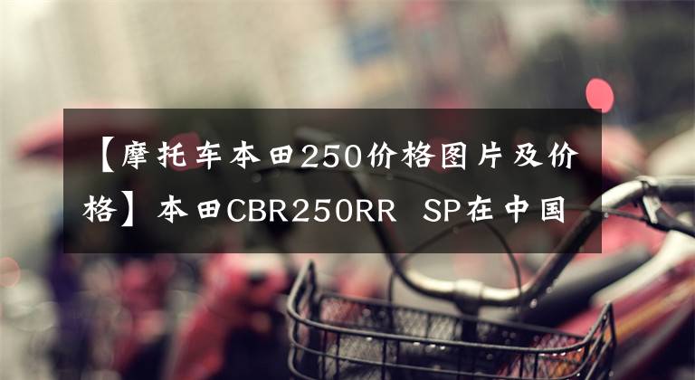 【摩托车本田250价格图片及价格】本田CBR250RR SP在中国香港上市，售价约为6.64万美元。