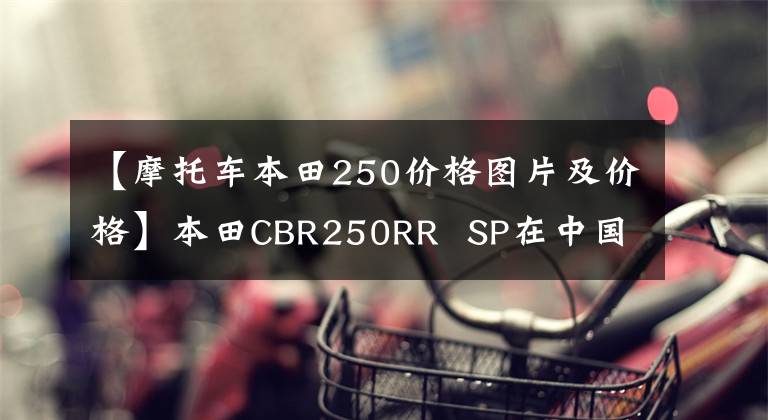 【摩托车本田250价格图片及价格】本田CBR250RR  SP在中国香港上市，售价约为6.64万美元。