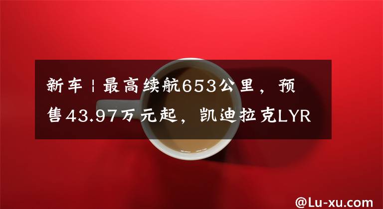 新车 | 最高续航653公里，预售43.97万元起，凯迪拉克LYRIQ锐歌亮相