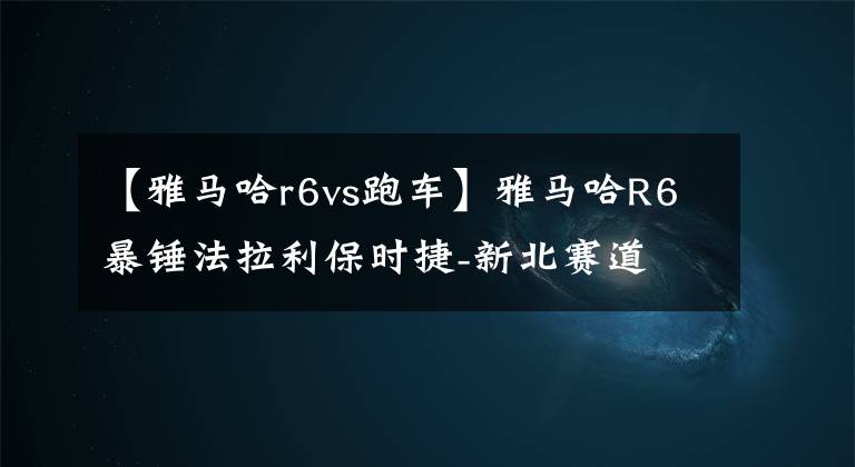 【雅马哈r6vs跑车】雅马哈R6暴锤法拉利保时捷-新北赛道