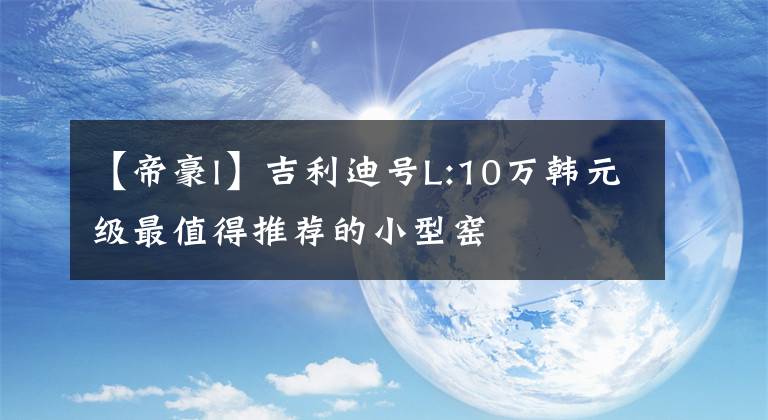 【帝豪l】吉利迪号L:10万韩元级最值得推荐的小型窑文章配图