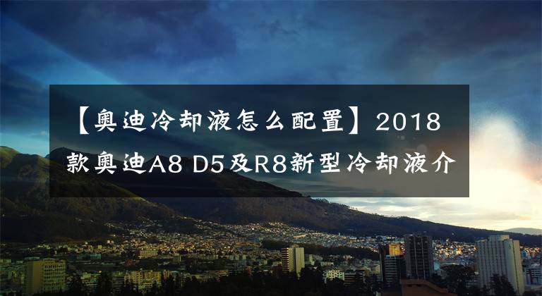 【奥迪冷却液怎么配置】2018款奥迪A8 D5及R8新型冷却液介绍