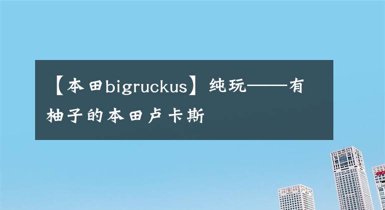 【本田bigruckus】纯玩——有柚子的本田卢卡斯