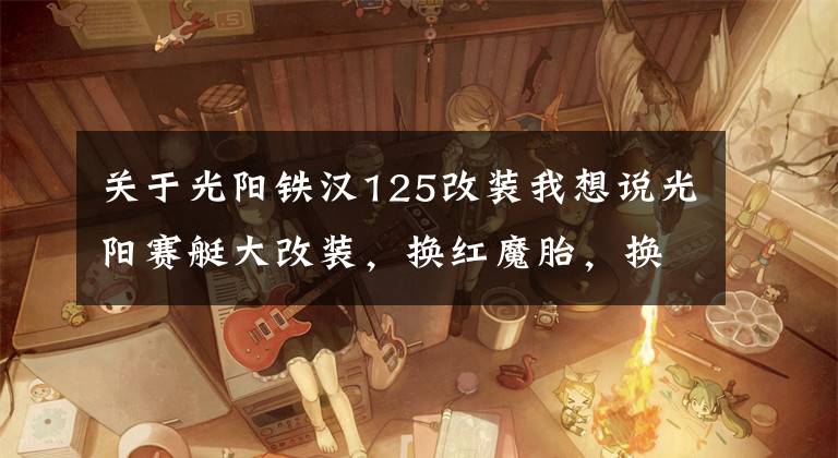 关于光阳铁汉125改装我想说光阳赛艇大改装，换红魔胎，换传动系统，上ABS，老婆坐着都说好文章配图