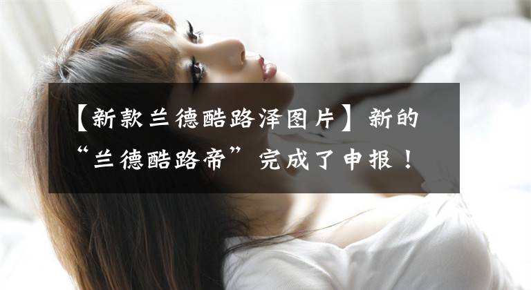 【新款兰德酷路泽图片】新的“兰德酷路帝”完成了申报！售价超过100万成的话，明年年初交货文章配图