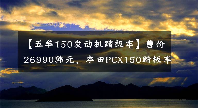 【五羊150发动机踏板车】售价26990韩元，本田PCX150踏板车型分析文章配图