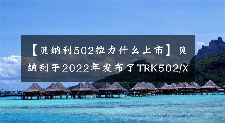 【贝纳利502拉力什么上市】贝纳利于2022年发布了TRK502/X，各种升级、销售价格保持不变。或者从3.58瓦开始。