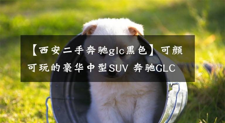 【西安二手奔驰glc黑色】可颜可玩的豪华中型SUV 奔驰GLC文章配图