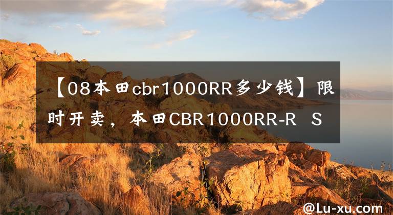 【08本田cbr1000RR多少钱】限时开卖，本田CBR1000RR-R  SP  30周年纪念版日本开卖