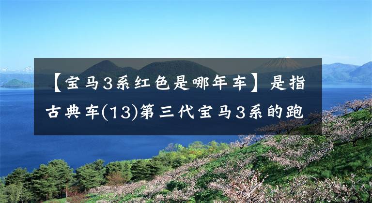 【宝马3系红色是哪年车】是指古典车(13)第三代宝马3系的跑步趴。文章配图