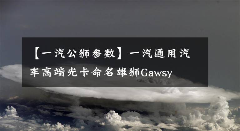 【一汽公狮参数】一汽通用汽车高端光卡命名雄狮Gawsy文章配图