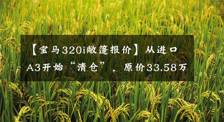 【宝马320i敞篷报价】从进口A3开始“清仓”，原价33.58万元有无框门，提速7.2秒是敞篷。文章配图