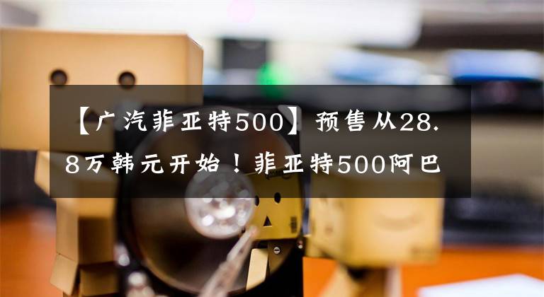 【广汽菲亚特500】预售从28.8万韩元开始！菲亚特500阿巴斯的蝎子回来了文章配图
