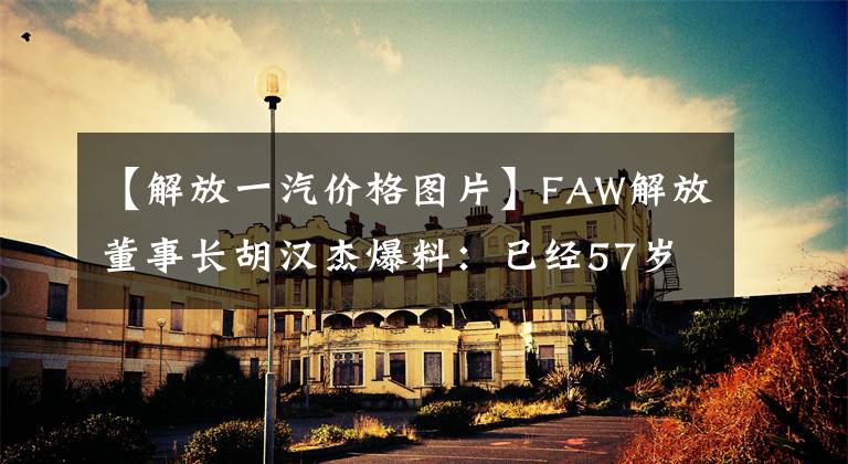 【解放一汽价格图片】FAW解放董事长胡汉杰爆料：已经57岁的名利双收，去年工资184.67万韩元。