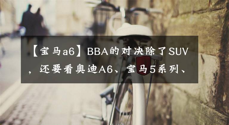 【宝马a6】BBA的对决除了SUV，还要看奥迪A6、宝马5系列、奔驰E级。