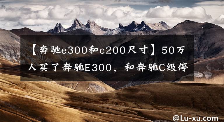 【奔驰e300和c200尺寸】50万人买了奔驰E300，和奔驰C级停在一起的时候，车主的嘴角稍微上升。文章配图