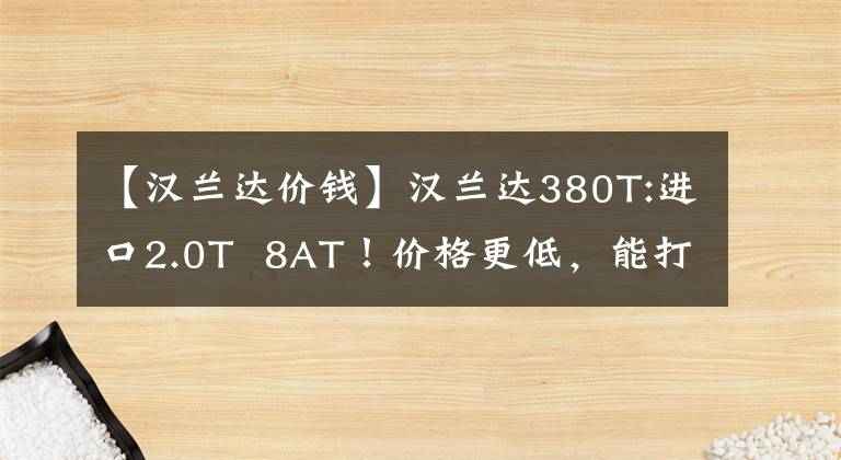 【汉兰达价钱】汉兰达380T:进口2.0T  8AT！价格更低，能打败汉兰达双引擎的只有那个吗？文章配图