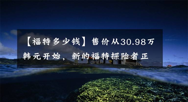 【福特多少钱】售价从30.98万韩元开始，新的福特探险者正式上市文章配图
