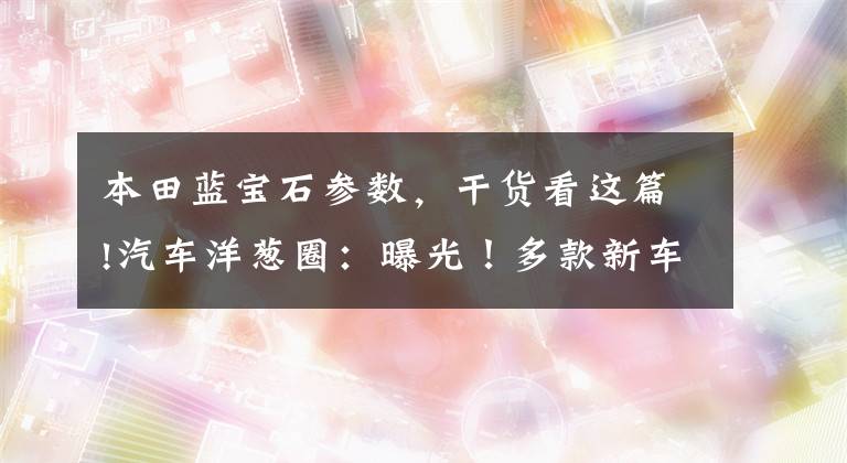 本田蓝宝石参数，干货看这篇!汽车洋葱圈：曝光！多款新车，SUV以外我们还能选谁?