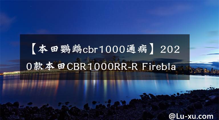 【本田鹦鹉cbr1000通病】2020款本田CBR1000RR-R Fireblade因引擎连杆问题被召回